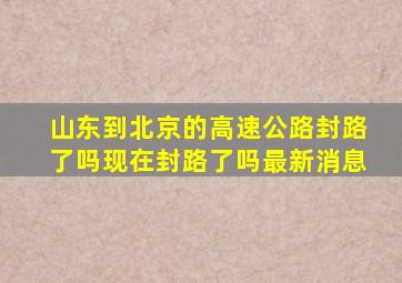 山东到北京的高速公路封路了吗现在封路了吗最新消息