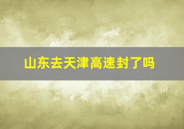 山东去天津高速封了吗