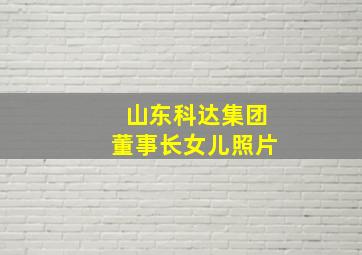 山东科达集团董事长女儿照片