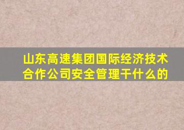 山东高速集团国际经济技术合作公司安全管理干什么的