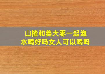 山楂和姜大枣一起泡水喝好吗女人可以喝吗