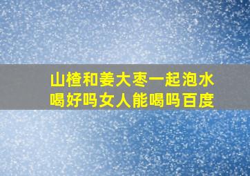 山楂和姜大枣一起泡水喝好吗女人能喝吗百度