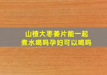 山楂大枣姜片能一起煮水喝吗孕妇可以喝吗