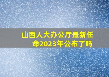 山西人大办公厅最新任命2023年公布了吗