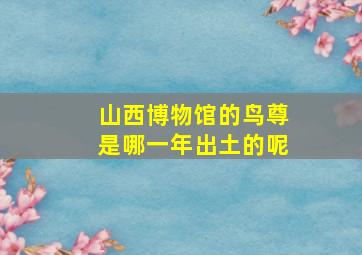 山西博物馆的鸟尊是哪一年出土的呢