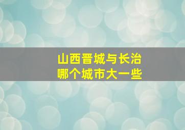 山西晋城与长治哪个城市大一些