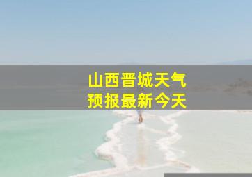 山西晋城天气预报最新今天