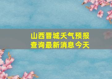 山西晋城夭气预报查询最新消息今天