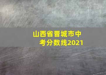 山西省晋城市中考分数线2021