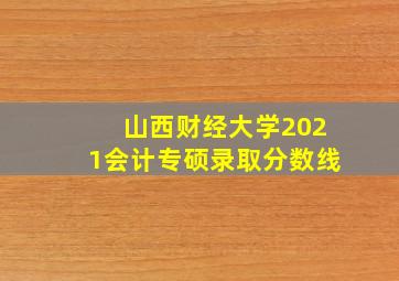 山西财经大学2021会计专硕录取分数线