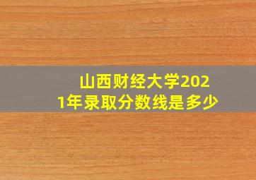 山西财经大学2021年录取分数线是多少