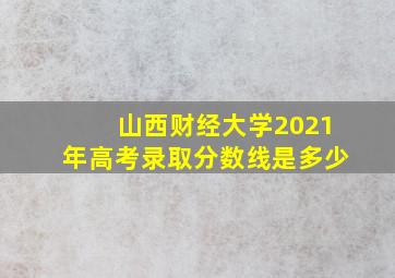 山西财经大学2021年高考录取分数线是多少