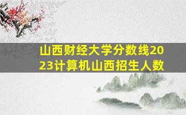 山西财经大学分数线2023计算机山西招生人数