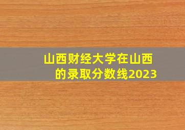 山西财经大学在山西的录取分数线2023