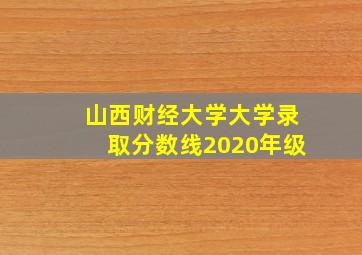 山西财经大学大学录取分数线2020年级