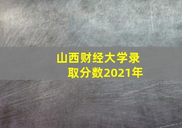 山西财经大学录取分数2021年