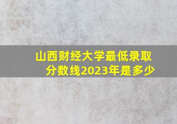 山西财经大学最低录取分数线2023年是多少