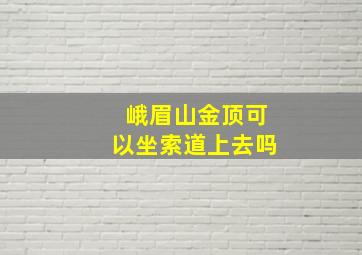 峨眉山金顶可以坐索道上去吗