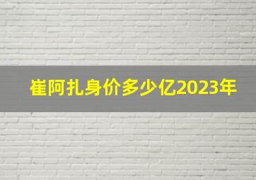 崔阿扎身价多少亿2023年