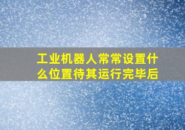 工业机器人常常设置什么位置待其运行完毕后