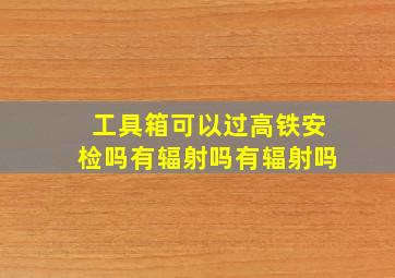 工具箱可以过高铁安检吗有辐射吗有辐射吗