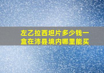 左乙拉西坦片多少钱一盒在沛县境内哪里能买