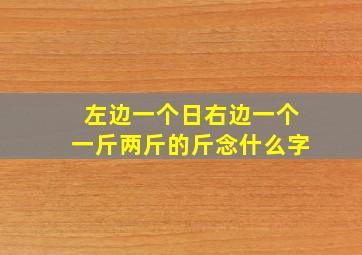 左边一个日右边一个一斤两斤的斤念什么字