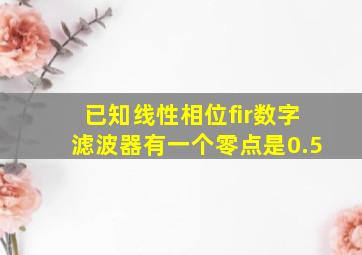 已知线性相位fir数字滤波器有一个零点是0.5