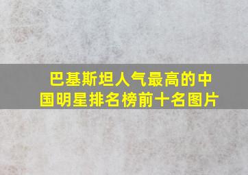 巴基斯坦人气最高的中国明星排名榜前十名图片