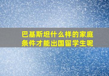 巴基斯坦什么样的家庭条件才能出国留学生呢