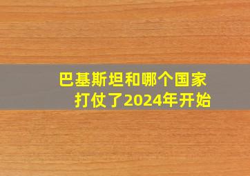 巴基斯坦和哪个国家打仗了2024年开始