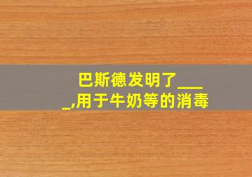 巴斯德发明了____,用于牛奶等的消毒