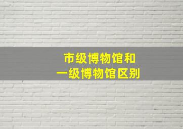 市级博物馆和一级博物馆区别