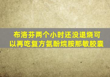 布洛芬两个小时还没退烧可以再吃复方氨酚烷胺那敏胶囊