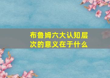 布鲁姆六大认知层次的意义在于什么