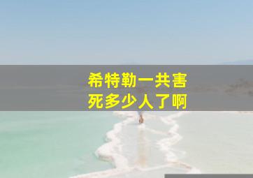 希特勒一共害死多少人了啊