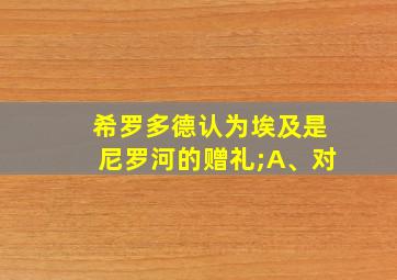 希罗多德认为埃及是尼罗河的赠礼;A、对