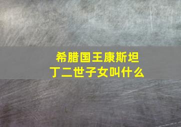 希腊国王康斯坦丁二世子女叫什么