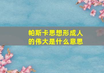 帕斯卡思想形成人的伟大是什么意思