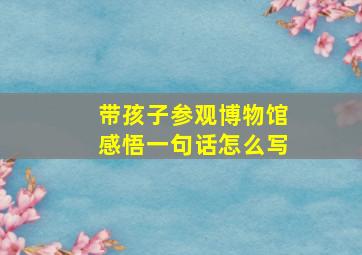 带孩子参观博物馆感悟一句话怎么写