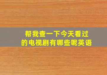 帮我查一下今天看过的电视剧有哪些呢英语