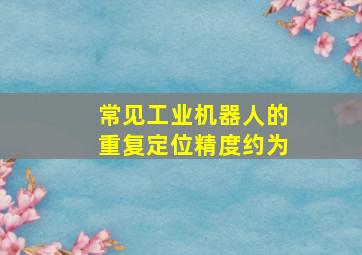 常见工业机器人的重复定位精度约为