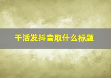 干活发抖音取什么标题