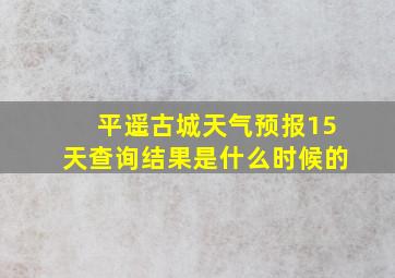 平遥古城天气预报15天查询结果是什么时候的