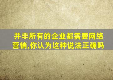 并非所有的企业都需要网络营销,你认为这种说法正确吗