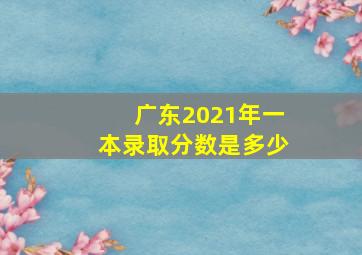 广东2021年一本录取分数是多少