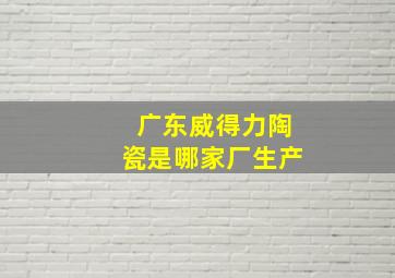 广东威得力陶瓷是哪家厂生产