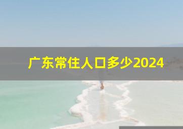 广东常住人口多少2024