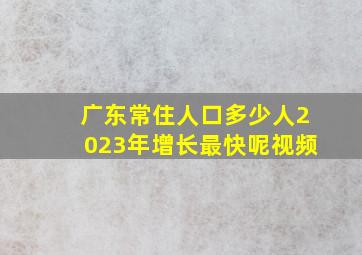 广东常住人口多少人2023年增长最快呢视频