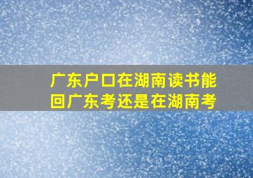 广东户口在湖南读书能回广东考还是在湖南考